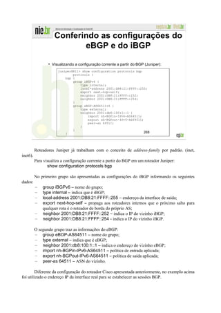Conferindo as configurações do
                            eBGP e do iBGP

                   Visualizando a configuração corrente a partir do BGP (Juniper):
                       juniper@R11> show configuration protocols bgp
                               protocols {
                           bgp {
                               group iBGPv6 {
                                   type internal;
                                   local-address 2001:DB8:21:FFFF::255;
                                   export next-hop-self;
                                   neighbor 2001:DB8:21:FFFF::252;
                                   neighbor 2001:DB8:21:FFFF::254;
                               }
                               group eBGP-AS64511v6 {
                                   type external;
                                   neighbor 2001:db8:100:1::1 {
                                       import nh-BGPin-IPv6-AS64511;
                                       export nh-BGPout-IPv6-AS64511;
                                       peer-as 64511;
                                   }
                               }
                           }                                         268




          Roteadores Juniper já trabalham com o conceito de address-family por padrão. (inet,
inet6).
          Para visualiza a configuração corrente a partir do BGP em um roteador Juniper:
                 show configuration protocols bgp

          No primeiro grupo são apresentadas as configurações do iBGP informando os seguintes
dados:
          –   group iBGPv6 – nome do grupo;
          –   type internal – indica que é iBGP;
          –   local-address 2001:DB8:21:FFFF::255 – endereço da interface de saída;
          –   export next-hop-self – propaga aos roteadores internos que o próximo salto para
              qualquer rota é o roteador de borda do próprio AS;
          –   neighbor 2001:DB8:21:FFFF::252 – indica o IP do vizinho iBGP;
          –   neighbor 2001:DB8:21:FFFF::254 - indica o IP do vizinho iBGP.

          O segundo grupo traz as informações do eBGP:
          – group eBGP-AS64511 – nome do grupo;
          – type external – indica que é eBGP;
          – neighbor 2001:db8:100:1::1 – indica o endereço do vizinho eBGP;
          – import nh-BGPin-IPv6-AS64511 – política de entrada aplicada;
          – export nh-BGPout-IPv6-AS64511 – política de saída aplicada;
          – peer-as 64511 – ASN do vizinho.

        Diferente da configuração do roteador Cisco apresentada anteriormente, no exemplo acima
foi utilizado o endereço IP da interface real para se estabelecer as sessões BGP.
 