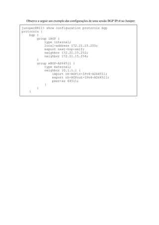 Observe a seguir um exemplo das configurações de uma sessão BGP IPv4 no Juniper:

juniper@R11> show configuration protocols bgp
protocols {
    bgp {
        group iBGP {
            type internal;
            local-address 172.21.15.255;
            export next-hop-self;
            neighbor 172.21.15.252;
            neighbor 172.21.15.254;
        }
        group eBGP-AS64511 {
            type external;
            neighbor 10.1.1.1 {
                import nh-BGPin-IPv4-AS64511;
                export nh-BGPout-IPv4-AS64511;
                peer-as 64511;
            }
        }
    }
 