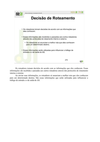 Decisão de Roteamento

                Os roteadores tomam decisões de acordo com as informações que
                eles conhecem.


                Essas informações são recebidas e passadas aos outros roteadores
                através dos protocolos de roteamento interno e externo.

                   Os roteadores só anunciam a melhor rota que eles conhecem
                   para um determinado destino.


                Essas informações serão utilizadas para influenciar o tráfego de
                entrada e o de saída do AS.



                                                                     270




       Os roteadores tomam decisões de acordo com as informações que eles conhecem. Essas
informações são recebidas e passadas aos outros roteadores através dos protocolos de roteamento
interno e externo.
       Ao enviar suas informações, os roteadores só anunciam a melhor rota que eles conhecem
para um determinado destino. São essas informações que serão utilizadas para influenciar o
tráfego de entrada e o de saída do AS.
 