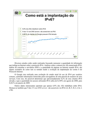 Como está a implantação do
                                IPv6?

              ●
                  6,9% dos ASs trabalham sobre IPv6
              ●
                  9 dos 13 root DNS servers são acessíveis via IPv6
              ●
                  0,261% de clientes do Google possuem IPv6 ativado




                                                                                   28




        Diversos estudos estão sendo realizados buscando mensurar a quantidade de informação
que trafega na Internet sobre o protocolo IPv6. Análises sobre o número de ASs anunciando IPv6,
análise de consultas a servidores DNS e a quantidade de páginas na Internet usando IPv6, são
alguns exemplos de como tem se tentado medir a evolução da implantação da versão 6 do
Protocolo Internet.
       O Google tem realizado uma avaliação do estado atual do uso de IPv6 por usuários
comuns, coletando informações fornecidas pelos navegadores de uma parcela de usuários de seus
serviços. Com isso, foi possível determinar que aproximadamente 0,2% de seus clientes IPv6
ativado, e que a quantidade de acessos utilizando IPv6 subiu de 0,189% em agosto de 2008, para
0,261% em janeiro de 2009.
       Outros dados interessantes apontam que apenas 6,9% dos ASs trabalham sobre IPv6.
Destaca-se também que 9 dos 13 root DNS servers são acessíveis via IPv6 (A, B, F, H, I, J, K, L
e M).
 