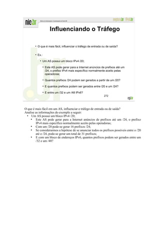 Influenciando o Tráfego

          O que é mais fácil, influenciar o tráfego de entrada ou de saída?


          Ex.:

             Um AS possui um bloco IPv4 /20;

                 Este AS pode gerar para a Internet anúncios de prefixos até um
                 /24, o prefixo IPv4 mais específico normalmente aceito pelas
                 operadoras;

                 Quantos prefixos /24 podem ser gerados a partir de um /20?

                 E quantos prefixos podem ser gerados entre /20 e um /24?

                 E entre um /32 e um /48 IPv6?
                                                               272




O que é mais fácil em um AS, influenciar o tráfego de entrada ou de saída?
Analise as informações do exemplo a seguir:
 • Um AS possui um bloco IPv4 /20;
    ●
        Este AS pode gerar para a Internet anúncios de prefixos até um /24, o prefixo
        IPv4 mais específico normalmente aceito pelas operadoras;
    ●
        Com um /20 pode-se gerar 16 prefixos /24;
    ●
        Se considerarmos a hipótese de se anunciar todos os prefixos possíveis entre o /20
        até o /24, pode-se gerar um total de 31 prefixos;
    ●
        E com um bloco de endereços IPv6, quantos prefixos podem ser gerados entre um
        /32 e um /48?
 