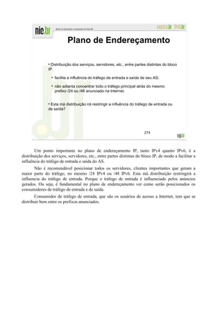 Plano de Endereçamento

                 Distribuição dos serviços, servidores, etc., entre partes distintas do bloco
               IP.

                   facilita a influência do tráfego de entrada e saída de seu AS;

                   não adianta concentrar todo o tráfego principal atrás do mesmo
                   prefixo /24 ou /48 anunciado na Internet.


                Esta má distribuição irá restringir a influência do tráfego de entrada ou
               de saída?




                                                                         274




       Um ponto importante no plano de endereçamento IP, tanto IPv4 quanto IPv6, é a
distribuição dos serviços, servidores, etc., entre partes distintas do bloco IP, de modo a facilitar a
influência do tráfego de entrada e saída do AS.
       Não é recomendável posicionar todos os servidores, clientes importantes que geram a
maior parte do tráfego, no mesmo /24 IPv4 ou /48 IPv6. Esta má distribuição restringirá a
influencia do tráfego de entrada. Porque o tráfego de entrada é influenciado pelos anúncios
gerados. Ou seja, é fundamental no plano de endereçamento ver como serão posicionados os
consumidores de tráfego de entrada e de saída.
       Consumidor de tráfego de entrada, que são os usuários de acesso a Internet, tem que se
distribuir bem entre os prefixos anunciados.
 