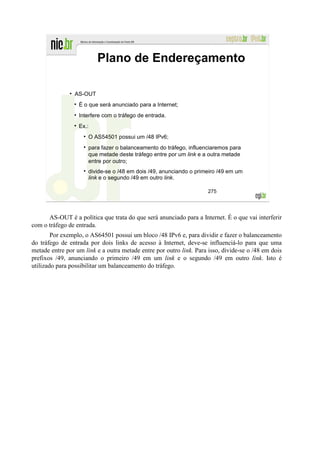 Plano de Endereçamento

                AS-OUT
                  É o que será anunciado para a Internet;
                  Interfere com o tráfego de entrada.
                  Ex.:
                      O AS54501 possui um /48 IPv6;
                      para fazer o balanceamento do tráfego, influenciaremos para
                      que metade deste tráfego entre por um link e a outra metade
                      entre por outro;
                      divide-se o /48 em dois /49, anunciando o primeiro /49 em um
                      link e o segundo /49 em outro link.

                                                                     275




      AS-OUT é a política que trata do que será anunciado para a Internet. É o que vai interferir
com o tráfego de entrada.
        Por exemplo, o AS64501 possui um bloco /48 IPv6 e, para dividir e fazer o balanceamento
do tráfego de entrada por dois links de acesso à Internet, deve-se influenciá-lo para que uma
metade entre por um link e a outra metade entre por outro link. Para isso, divide-se o /48 em dois
prefixos /49, anunciando o primeiro /49 em um link e o segundo /49 em outro link. Isto é
utilizado para possibilitar um balanceamento do tráfego.
 
