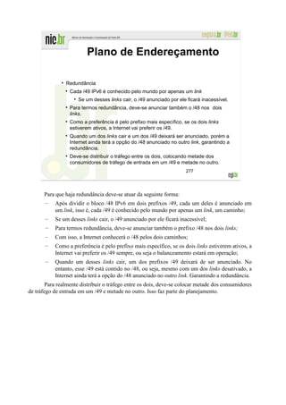 Plano de Endereçamento

                Redundância
                  Cada /49 IPv6 é conhecido pelo mundo por apenas um link
                     Se um desses links cair, o /49 anunciado por ele ficará inacessível.
                  Para termos redundância, deve-se anunciar também o /48 nos dois
                  links.
                  Como a preferência é pelo prefixo mais específico, se os dois links
                  estiverem ativos, a Internet vai preferir os /49.
                  Quando um dos links cair e um dos /49 deixará ser anunciado, porém a
                  Internet ainda terá a opção do /48 anunciado no outro link, garantindo a
                  redundância.
                  Deve-se distribuir o tráfego entre os dois, colocando metade dos
                  consumidores de tráfego de entrada em um /49 e metade no outro.
                                                                      277




       Para que haja redundância deve-se atuar da seguinte forma:
       –   Após dividir o bloco /48 IPv6 em dois prefixos /49, cada um deles é anunciado em
           um link, isso é, cada /49 é conhecido pelo mundo por apenas um link, um caminho;
       –   Se um desses links cair, o /49 anunciado por ele ficará inacessível;
       –   Para termos redundância, deve-se anunciar também o prefixo /48 nos dois links;
       –   Com isso, a Internet conhecerá o /48 pelos dois caminhos;
       –   Como a preferência é pelo prefixo mais específico, se os dois links estiverem ativos, a
           Internet vai preferir os /49 sempre, ou seja o balanceamento estará em operação;
       –   Quando um desses links cair, um dos prefixos /49 deixará de ser anunciado. No
           entanto, esse /49 está contido no /48, ou seja, mesmo com um dos links desativado, a
           Internet ainda terá a opção do /48 anunciado no outro link. Garantindo a redundância.
        Para realmente distribuir o tráfego entre os dois, deve-se colocar metade dos consumidores
de tráfego de entrada em um /49 e metade no outro. Isso faz parte do planejamento.
 