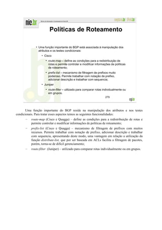 Políticas de Roteamento

               Uma função importante do BGP está associada à manipulação dos
               atributos e os testes condicionais:
                 • Cisco
                       route-map – define as condições para a redistribuição de
                       rotas e permite controlar e modificar informações de políticas
                       de roteamento;
                       prefix-list – mecanismo de filtragem de prefixos muito
                       poderoso. Permite trabalhar com notação de prefixo,
                       adicionar descrição e trabalhar com sequencia;
                 • Juniper
                       route-filter – utilizado para comparar rotas individualmente ou
                       em grupos.
                                                                     279




       Uma função importante do BGP reside na manipulação dos atributos e nos testes
condicionais. Para tratar esses aspectos temos as seguintes funcionalidades:
      –   route-map (Cisco e Quagga) – define as condições para a redistribuição de rotas e
          permite controlar e modificar informações de políticas de roteamento;
      –   prefix-list (Cisco e Quagga) – mecanismo de filtragem de prefixos com muitos
          recursos. Permite trabalhar com notação de prefixo, adicionar descrição e trabalhar
          com sequencia, apresentando deste modo, uma vantagem em relação a utilização da
          função distribute-list, que por ser baseada em ACLs facilita a filtragem de pacotes,
          porém, torna-se de difícil gerenciamento;
      –   route-filter (Juniper) – utilizado para comparar rotas individualmente ou em grupos.
 