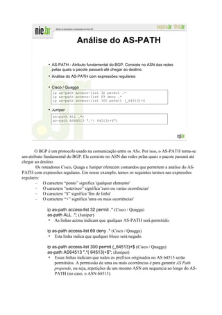 Análise do AS-PATH

                AS-PATH - Atributo fundamental do BGP. Consiste no ASN das redes
                pelas quais o pacote passará até chegar ao destino.
                Análise do AS-PATH com expressões regulares:

                Cisco / Quagga
                ip as-path access-list 32 permit .*
                ip as-path access-list 69 deny .*
                ip as-path access-list 300 permit (_64513)+$

                Juniper
                as-path ALL .*;
                as-path AS64513 ".*( 64513)+$";




       O BGP é um protocolo usado na comunicação entre os ASs. Por isso, o AS-PATH torna-se
um atributo fundamental do BGP. Ele consiste no ASN das redes pelas quais o pacote passará até
chegar ao destino.
        Os roteadores Cisco, Quaga e Juniper oferecem comandos que permitem a análise do AS-
PATH com expressões regulares. Em nosso exemplo, temos os seguintes termos nas expressões
regulares:
       – O caractere “ponto” significa 'qualquer elemento'
       – O caractere “asterisco” significa 'zero ou varias ocorrências'
       – O caractere “$” significa 'fim de linha'
       – O caractere “+” significa 'uma ou mais ocorrências'

             ip as-path access-list 32 permit .* (Cisco / Quagga)
             as-path ALL .*; (Juniper)
              • As linhas acima indicam que qualquer AS-PATH será permitido.

             ip as-path access-list 69 deny .* (Cisco / Quagga)
              • Esta linha indica que qualquer bloco será negado.

             ip as-path access-list 300 permit (_64513)+$ (Cisco / Quagga)
             as-path AS64513 ".*( 64513)+$"; (Juniper)
              • Essas linhas indicam que todos os prefixos originados no AS 64513 serão
                 permitidos. A permissão de uma ou mais ocorrências é para garantir AS Path
                 prepends, ou seja, repetições de um mesmo ASN em sequencia ao longo do AS-
                 PATH (no caso, o ASN 64513).
 
