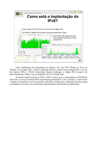 Como está a implantação do
                               IPv6?

                Pelo menos 23% dos PTTs no mundo trocam tráfego IPv6

                No AM-IX o tráfego IPv6 trocado é de aproximadamente 1Gbps

                                                        O PTTMetro-SP oferece trânsito
                                                        IPv6 experimental gratuito a seus
                                                        participantes




                                                                                            29




       Ponto fundamental da infraestrutura da Internet, 23% dos PTTs (Pontos de Troca de
Tráfego, ou em inglês, IXP - Internet eXchange Point) no mundo trocam tráfego IPv6, e em um
dos maiores IXPs, o AM-IX (Amsterdam Internet Exchange), o tráfego IPv6 trocado é de
aproximadamente 1Gbps, o que corresponde a 0,3% do tráfego total.
        No Brasil, desde fevereiro de 2010 o NIC.br oferece para os participantes do PTTMetro
São Paulo o serviço de trânsito IPv6 experimental gratuitamente. Com a iniciativa, o NIC.br tem
o objetivo de promover o uso do protocolo, reduzindo o tempo entre a atribuição dos blocos para
as entidades e seu efetivo uso, permitindo experimentação e facilitando sua implantação.
 
