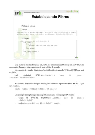 Estabelecendo Filtros

                • Política de entrada

                   Cisco
           ipv6 prefix-list BGPin-IPv6-AS64513 description Prefixos Preferidos do AS64513
           ipv6 prefix-list BGPin-IPv6-AS64513 seq 10 permit 2001:DB8:300:8000::/49


                   Juniper
               policy-statement BGPin-IPv6-AS64513 {
                   term term-1 {
                       from {
                           route-filter 2001:db8:300::/49 exact;
                       }
                       then accept;
                   }
                   term implicit-deny {
                       then reject;
                   }
               }




      Este exemplo mostra através de um prefix-list em um roteador Cisco e um route-filter em
um roteador Juniper, o estabelecimento de uma política de entrada.
       No exemplo do roteador Cisco, o prefix-list identifica o segunda /49 do AS 64513 que será
recebido.
     ipv6   prefix-list BGPin-IPv6-AS64513                          seq         10          permit
2001:DB8:300:8000::/49


       No exemplo do roteador Juniper, o route-filter identifica o primeiro /49 do AS 64513 que
será recebido.
      route-filter 2001:db8:300::/49 exact;


      Um exemplo da implantação dessas políticas em uma configuração IPv4 seria:
       –     Cisco: ip  prefix-list        BGPin-IPv6-AS64513             seq     10        permit
             10.3.128.0/17
       –     Juniper: route-filter 10.3.0.0/17 exact;
 