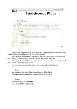 Estabelecendo Filtros

               • Política de saída

                     Cisco
           ipv6 prefix-list BGPout-IPv6-AS64512 description Prefixos para AS64512
           ipv6 prefix-list BGPout-IPv6-AS64512 seq 10 permit 2001:DB8:21::/48
           ipv6 prefix-list BGPout-IPv6-AS64512 seq 20 permit 2001:DB8:21:8000::/49


                     Juniper
               policy-statement BGPout-IPv6-AS64511 {
                   term term-1 {
                       from {
                           route-filter 2001:db8:21::/48 exact;
                           route-filter 2001:db8:21::/49 exact;
                       }
                       then accept;
                   }
                   term implicit-deny {
                       then reject;
                   }
               }




       Este exemplo mostra através de prefix-list em um roteador Cisco e de route-filter em um
roteador Juniper, o estabelecimento de uma política de saída.
       No exemplo do roteador Cisco, os prefix-list indicam os prefixos que serão anunciados
para o AS64512. Neste caso serão enviados o prefixo /48 IPv6 e segundo /49.
      No exemplo do roteador Juniper, os route-filter indicam que serão anunciados para o AS
64511 o prefixo /48 IPv6 e o primeiro /49.
      Um exemplo dessa política de saída em uma configuração IPv4 poderia ser:


       –     Cisco
      ip prefix-list BGPout-IPv4-AS64512 seq 10 permit 172.21.0.0/20
      ip prefix-list BGPout-IPv4-AS64512 seq 20 permit 172.21.8.0/21


       –     Juniper
      route-filter 172.21.0.0/20 exact;
      route-filter 172.21.0.0/21 exact;
 