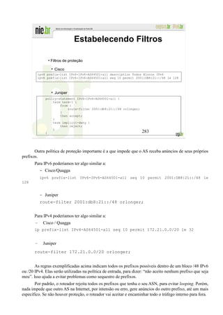 Estabelecendo Filtros

                • Filtros de proteção

                    Cisco
           ipv6 prefix-list IPv6-IPv6-AS64501-all description Todos Blocos IPv6
           ipv6 prefix-list IPv6-IPv6-AS64501-all seq 10 permit 2001:DB8:21::/48 le 128



                    Juniper
               policy-statement IPv6-IPv6-AS64501-all {
                   term term-1 {
                       from {
                           route-filter 2001:db8:21::/48 orlonger;
                       }
                       then accept;
                   }
                   term implicit-deny {
                       then reject;
                   }
               }                                                     283



       Outra política de proteção importante é a que impede que o AS receba anúncios de seus próprios
prefixos.
       Para IPv6 poderíamos ter algo similar a:
            - Cisco/Quagga
            ipv6 prefix-list IPv6-IPv6-AS64501-all seq 10 permit 2001:DB8:21::/48 le
128


            - Juniper
            route-filter 2001:db8:21::/48 orlonger;


       Para IPv4 poderíamos ter algo similar a:
       –     Cisco / Quagga
       ip prefix-list IPv4-AS64501-all seq 10 permit 172.21.0.0/20 le 32


       –     Juniper
       route-filter 172.21.0.0/20 orlonger;


       As regras exemplificadas acima indicam todos os prefixos possíveis dentro de um bloco /48 IPv6
ou /20 IPv4. Elas serão utilizadas na política de entrada, para dizer: “não aceito nenhum prefixo que seja
meu”. Isso ajuda a evitar problemas como sequestro de prefixos.
       Por padrão, o roteador rejeita todos os prefixos que tenha o seu ASN, para evitar looping. Porém,
nada impede que outro AS na Internet, por intensão ou erro, gere anúncios do outro prefixo, até um mais
específico. Se não houver proteção, o roteador vai aceitar e encaminhar todo o tráfego interno para fora.
 