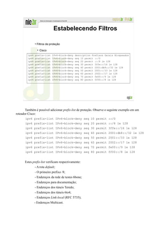 Estabelecendo Filtros

               • Filtros de proteção

                  Cisco
        ipv6   prefix-list   IPv6-block-deny    description Prefixos Gerais Bloqueados
        ipv6   prefix-list   IPv6-block-deny    seq 10 permit ::/0
        ipv6   prefix-list   IPv6-block-deny    seq 20 permit ::/8 le 128
        ipv6   prefix-list   IPv6-block-deny    seq 30 permit 3ffe::/16 le 128
        ipv6   prefix-list   IPv6-block-deny    seq 40 permit 2001:db8::/32 le 128
        ipv6   prefix-list   IPv6-block-deny    seq 50 permit 2001::/33 le 128
        ipv6   prefix-list   IPv6-block-deny    seq 60 permit 2002::/17 le 128
        ipv6   prefix-list   IPv6-block-deny    seq 70 permit fe00::/9 le 128
        ipv6   prefix-list   IPv6-block-deny    seq 80 permit ff00::/8 le 128




       Também é possível adicionar prefix-list de proteção. Observe o seguinte exemplo em um
roteador Cisco:
       ipv6 prefix-list IPv6-block-deny seq 10 permit ::/0
       ipv6 prefix-list IPv6-block-deny seq 20 permit ::/8 le 128
       ipv6 prefix-list IPv6-block-deny seq 30 permit 3ffe::/16 le 128
       ipv6 prefix-list IPv6-block-deny seq 40 permit 2001:db8::/32 le 128
       ipv6 prefix-list IPv6-block-deny seq 50 permit 2001::/33 le 128
       ipv6 prefix-list IPv6-block-deny seq 60 permit 2002::/17 le 128
       ipv6 prefix-list IPv6-block-deny seq 70 permit fe00::/9 le 128
       ipv6 prefix-list IPv6-block-deny seq 80 permit ff00::/8 le 128


      Estes prefix-list verificam respectivamente:
               - A rota default;
               - O primeiro prefixo /8;
               - Endereçox da rede de testes 6bone;
               - Endereços para documentação;
               - Endereços dos túneis Teredo;
               - Endereços dos túneis 6to4;
               - Endereços Link-local (RFC 5735);
               - Endereços Multicast.
 