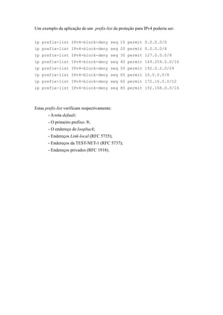 Um exemplo da aplicação de um prefix-list de proteção para IPv4 poderia ser:


ip prefix-list IPv4-block-deny seq 10 permit 0.0.0.0/0
ip prefix-list IPv4-block-deny seq 20 permit 0.0.0.0/8
ip prefix-list IPv4-block-deny seq 30 permit 127.0.0.0/8
ip prefix-list IPv4-block-deny seq 40 permit 169.254.0.0/16
ip prefix-list IPv4-block-deny seq 50 permit 192.0.2.0/24
ip prefix-list IPv4-block-deny seq 60 permit 10.0.0.0/8
ip prefix-list IPv4-block-deny seq 60 permit 172.16.0.0/12
ip prefix-list IPv4-block-deny seq 80 permit 192.168.0.0/16




Estas prefix-list verificam respectivamente:
       - A rota default;
       - O primeiro prefixo /8;
       - O endereço de loopback;
       - Endereços Link-local (RFC 5735);
       - Endereços da TEST-NET-1 (RFC 5737);
       - Endereços privados (RFC 1918).
 