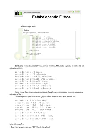 Estabelecendo Filtros

              • Filtros de proteção

                 Juniper
                 policy-statement IPv6-block-deny {
                     term term-1 {
                         from {
                           route-filter ::/0 exact;
                           route-filter ::/8 orlonger;
                           route-filter 3ffe::/16 orlonger;
                           route-filter 2001:db8::/32 orlonger;
                           route-filter 2001::/32 longer;
                           route-filter 2002::/16 longer;
                           route-filter fe00::/9 orlonger;
                           route-filter ff00::/8 orlonger;
                         }
                         then accept;
                     }
                     term implicit-deny {
                         then reject;
                     }
                 }




       Também é possível adicionar route-fiter de proteção. Observe o seguinte exemplo em um
roteador Juniper:
      route-filter         ::/0 exact;
      route-filter         ::/8 orlonger;
      route-filter         3ffe::/16 orlonger;
      route-filter         2001:db8::/32 orlonger;
      route-filter         2001::/32 longer;
      route-filter         2002::/16 longer;
      route-filter         fe00::/9 orlonger;
      route-filter         ff00::/8 orlonger;
       Estes route-fiters realizam as mesmas verificações apresentadas no exemplo anterior de
roteadores Cisco.
       Um exemplo da aplicação de um prefix-list de proteção para IPv4 poderia ser:
      route-filter         0.0.0.0/0 exact;
      route-filter         0.0.0.0/8 exact;
      route-filter         127.0.0.0/8 exact;
      route-filter         169.254.0.0/16 exact;
      route-filter         192.0.2.0/24 exact;
      route-filter 10.0.0.0/8 exact;
      route-filter 172.16.0.0/12 exact;
      route-filter 192.168.0.0/16 exact;

Mias informações:
• http://www.space.net/~gert/RIPE/ipv6-filters.html
 