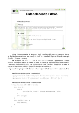 Estabelecendo Filtros

                • Filtros de permissão

                    Cisco
            ipv6 prefix-list IPv6-block-permit description Prefixos Gerais Permitidos
            ipv6 prefix-list IPv6-block-permit seq 10 permit 2000::/3 le 48



                    Juniper
                policy-statement IPv6-block-permit {
                    term term-1 {
                        from {
                          route-filter 2000::/3 prefix-length-range /3-/48
                        }
                        then accept;
                    }
                    term implicit-deny {
                        then reject;
                    }
                }




       Como vimos no módulo de Segurança IPv6, o modo de filtrarmos os endereços bogons
no IPv6 é diferente da forma feita com IPv4. No IPv6 é mais fácil liberar as faixas de endereços
alocados e bloquear o restante.
       Os exemplos de prefix-list e policy-statement apresentados a seguir
mostram uma forma flexível de liberar as faixas de endereços IPv6 disponíveis para alocação.
Uma forma mais restrita de fazer esse mesmo tipo de filtro, é permitir uma a uma as faixas de
endereços já atribuídas aos RIRs. Essas faixas podem ser obtidas em:
- http://www.iana.org/assignments/ipv6-unicast-address-assignments/ipv6-unicast-address-assignments.xhtml

         Observe um exemplo de um roteador Cisco:
         ipv6 prefix-list IPv6-block-permit description Prefixos Gerais Permitidos
         ipv6 prefix-list IPv6-block-permit seq 10 permit 2000::/3 le 48


         Observe um exemplo de um roteador Juniper:
     policy-statement IPv6-block-permit {
           term term-1 {
                from {
                         route-filter 2000::/3 prefix-length-range /3-/48
                }
                then accept;
           }
           term implicit-deny {
                then reject;
           }
     }
 