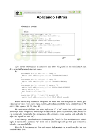 Aplicando Filtros

              • Política de entrada


                  Cisco
              route-map BGPin-IPv6-AS64512 deny 10
               match ipv6 address prefix-list IPv6-AS64501-all
              !
              route-map BGPin-IPv6-AS64512 deny 20
               match ipv6 address prefix-list IPv6-block-deny
              !
              route-map BGPin-IPv6-AS64512 permit 30
               match ipv6 address prefix-list BGPin-IPv6-AS64513
               match as-path 300
               set local-preference 150
              !
              route-map BGPin-IPv6-AS64512 permit 40
               match ipv6 address prefix-list IPv6-block-permit



                                                                   289



       Após serem estabelecidas as condições dos filtros via prefix-list nos roteadores Cisco,
deve-se aplicá-las através de route-maps.
       Ex.:
              route-map BGPin-IPv6-AS64512 deny 10
                match ipv6 address prefix-list IPv6-AS64501-all
              !
              route-map BGPin-IPv6-AS64512 deny 20
                match ipv6 address prefix-list IPv6-block-deny
              !
              route-map BGPin-IPv6-AS64512 permit 30
                match ipv6 address prefix-list BGPin-IPv6-AS64513
                match as-path 300
                set local-preference 150
              !
              route-map BGPin-IPv6-AS64512 permit 40
                match ipv6 address prefix-list IPv6-block-permit

       Esse é o route-map de entrada. Ele possui um nome para identificação de sua função, pois
é possível ter vários route-maps. Neste exemplo, ele indica como tratar o que será recebido do AS
64512. Há 4 regras, a 10, 20, 30 e a 40.
        Os route-maps trabalham com testes lógicos de “e” e “ou”, onde cada prefixo passa pelo
route-map, e se a comparação entre a regra estabelecida e o prefixo coincidirem, ele é processado
e a comparação é encerrada. Se a comparação não coincidir, a regra seguinte será analisada. Ou
seja, cada regra é um teste “ou”.
       A terceira regra possui dois testes de comparação. Quando há dois ou mais teste na mesma
regra, é equivalente a condição “e”. Com isso, a terceira regra diz que tem que coincidir na
primeira e na segunda linha.
       O modo de funcionamento dos route-map é independente se a configuração é de uma
sessão IPv4 ou IPv6.
 
