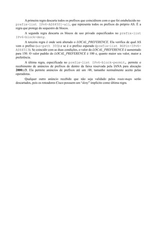 A primeira regra descarta todos os prefixos que coincidirem com o que foi estabelecido no
prefix-list IPv6-AS64501-all, que representa todos os prefixos do próprio AS. É a
regra que protege do sequestro de blocos.
     A segunda regra descarta os blocos de uso privado especificados no prefix-list
IPv6-block-deny.
       A terceira regra é onde será alterado o LOCAL_PREFERENCE. Ela verifica de qual AS
vem o prefixo (as-path 300) e se é o prefixo esperado (prefix-list BGPin-IPv6-
AS64513). Se coincidir com as duas condições, o valor do LOCAL_PREFERENCE é aumentado
para 150. O valor padrão do LOCAL_PREFERENCE é 100 e, quanto maior seu valor, maior a
preferência.
       A última regra, especificada no prefix-list IPv6-block-permit, permite o
recebimento de anúncios de prefixos de dentro da faixa reservada pela IANA para alocação
2000::/3. Ela permite anúncios de prefixos até um /48, tamanho normalmente aceito pelas
operadoras.
       Qualquer outro anúncio recebido que não seja validado pelos route-maps serão
descartados, pois os roteadores Cisco possuem um “deny” implícito como última regra.
 