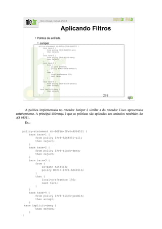 Aplicando Filtros
              • Política de entrada
                 Juniper
                 policy-statement nh-BGPin-IPv6-AS64511 {
                      term term-1 {
                          from policy IPv6-AS64501-all;
                          then reject;
                      }
                      term term-2 {
                          from policy IPv6-block-deny;
                          then reject;
                      }
                      term term-3 {
                          from {
                              as-path AS64513;
                              policy BGPin-IPv6-AS64513;
                          }
                          then {
                              local-preference 150;
                              next term;
                          }
                      }
                      term term-4 {
                          from policy IPv6-block-permit;
                          then accept;
                      }
                   term implicit-deny {
                          then reject;
                      }
                 }
                                                                 291



       A política implementada no roteador Juniper é similar a do roteador Cisco apresentada
anteriormente. A principal diferença é que as políticas são aplicadas aos anúncios recebidos do
AS 64511.
      Ex.:

    policy-statement nh-BGPin-IPv6-AS64511 {
         term term-1 {
             from policy IPv6-AS64501-all;
             then reject;
         }
         term term-2 {
             from policy IPv6-block-deny;
             then reject;
         }
         term term-3 {
             from {
                 as-path AS64513;
                 policy BGPin-IPv6-AS64513;
             }
             then {
                 local-preference 150;
                 next term;
             }
         }
         term term-4 {
             from policy IPv6-block-permit;
             then accept;
         }
      term implicit-deny {
             then reject;
         }
    }
 