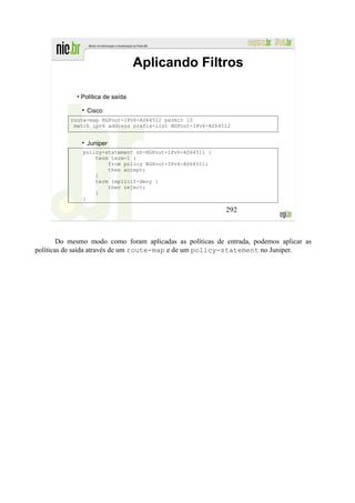 Aplicando Filtros

             • Política de saída

                Cisco
           route-map BGPout-IPv6-AS64512 permit 10
            match ipv6 address prefix-list BGPout-IPv6-AS64512


                Juniper
               policy-statement nh-BGPout-IPv6-AS64511 {
                   term term-1 {
                       from policy BGPout-IPv6-AS64511;
                       then accept;
                   }
                   term implicit-deny {
                       then reject;
                   }
               }

                                                            292



        Do mesmo modo como foram aplicadas as políticas de entrada, podemos aplicar as
políticas de saída através de um route-map e de um policy-statement no Juniper.
 