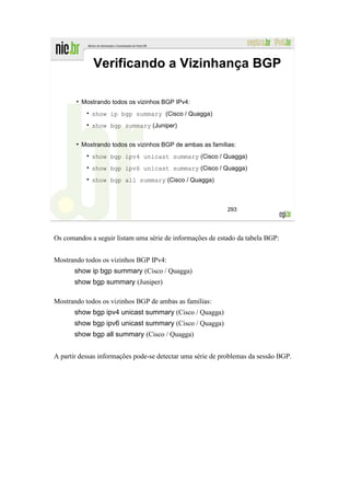 Verificando a Vizinhança BGP

         Mostrando todos os vizinhos BGP IPv4:
             show ip bgp summary (Cisco / Quagga)
             show bgp summary (Juniper)


         Mostrando todos os vizinhos BGP de ambas as famílias:
             show bgp ipv4 unicast summary (Cisco / Quagga)
             show bgp ipv6 unicast summary (Cisco / Quagga)
             show bgp all summary (Cisco / Quagga)



                                                           293




Os comandos a seguir listam uma série de informações de estado da tabela BGP:


Mostrando todos os vizinhos BGP IPv4:
       show ip bgp summary (Cisco / Quagga)
       show bgp summary (Juniper)

Mostrando todos os vizinhos BGP de ambas as famílias:
       show bgp ipv4 unicast summary (Cisco / Quagga)
       show bgp ipv6 unicast summary (Cisco / Quagga)
       show bgp all summary (Cisco / Quagga)


A partir dessas informações pode-se detectar uma série de problemas da sessão BGP.
 