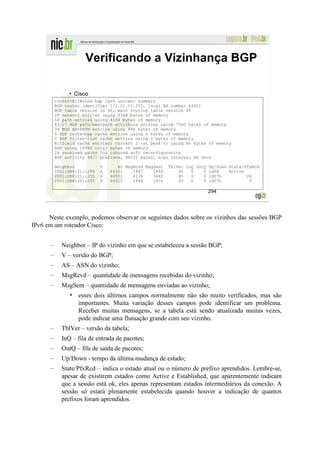 Verificando a Vizinhança BGP

               • Cisco
          router-R13#show bgp ipv6 unicast summary
          BGP router identifier 172.21.15.253, local AS number 64501
          BGP table version is 45, main routing table version 45
          28 network entries using 4368 bytes of memory
          54 path entries using 4104 bytes of memory
          45/17 BGP path/bestpath attribute entries using 7560 bytes of memory
          34 BGP AS-PATH entries using 848 bytes of memory
          0 BGP route-map cache entries using 0 bytes of memory
          0 BGP filter-list cache entries using 0 bytes of memory
          Bitfield cache entries: current 2 (at peak 3) using 64 bytes of memory
          BGP using 16944 total bytes of memory
          26 received paths for inbound soft reconfiguration
          BGP activity 49/1 prefixes, 96/21 paths, scan interval 60 secs

          Neighbor           V      AS MsgRcvd MsgSent   TblVer InQ OutQ Up/Down State/PfxRcd
          2001:DB8:21::254   4   64501    1867    1856       45   0    0 1w0d    Active
          2001:DB8:21::255   4   64501    4136    3642       45   0    0 1d07h          26
          2001:DB8:20::255   4   64512    1896    1876       45   0    0 1d07h           0

                                                                        294




      Neste exemplo, podemos observar os seguintes dados sobre os vizinhos das sessões BGP
IPv6 em um roteador Cisco:


      –     Neighbor – IP do vizinho em que se estabeleceu a sessão BGP;
      –     V – versão do BGP;
      –     AS – ASN do vizinho;
      –     MsgRcvd – quantidade de mensagens recebidas do vizinho;
      –     MsgSent – quantidade de mensagens enviadas ao vizinho;
                • esses dois últimos campos normalmente não são muito verificados, mas são
                  importantes. Muita variação desses campos pode identificar um problema.
                  Receber muitas mensagens, se a tabela está sendo atualizada muitas vezes,
                  pode indicar uma flutuação grande com seu vizinho.
      –     TblVer – versão da tabela;
      –     InQ – fila de entrada de pacotes;
      –     OutQ – fila de saída de pacotes;
      –     Up/Down - tempo da última mudança de estado;
      –     State/PfxRcd – indica o estado atual ou o número de prefixo aprendidos. Lembre-se,
            apesar de existirem estados como Active e Established, que aparentemente indicam
            que a sessão está ok, eles apenas representam estados intermediários da conexão. A
            sessão só estará plenamente estabelecida quando houver a indicação de quantos
            prefixos foram aprendidos.
 