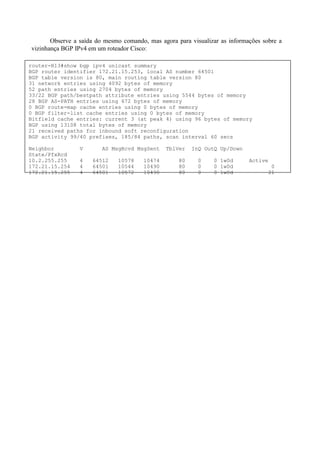 Observe a saída do mesmo comando, mas agora para visualizar as informações sobre a
vizinhança BGP IPv4 em um roteador Cisco:

router-R13#show bgp ipv4 unicast summary
BGP router identifier 172.21.15.253, local AS number 64501
BGP table version is 80, main routing table version 80
31 network entries using 4092 bytes of memory
52 path entries using 2704 bytes of memory
33/22 BGP path/bestpath attribute entries using 5544 bytes of memory
28 BGP AS-PATH entries using 672 bytes of memory
0 BGP route-map cache entries using 0 bytes of memory
0 BGP filter-list cache entries using 0 bytes of memory
Bitfield cache entries: current 3 (at peak 4) using 96 bytes of memory
BGP using 13108 total bytes of memory
21 received paths for inbound soft reconfiguration
BGP activity 99/40 prefixes, 185/84 paths, scan interval 60 secs

Neighbor         V       AS MsgRcvd MsgSent    TblVer    InQ OutQ Up/Down
State/PfxRcd
10.2.255.255     4   64512    10578    10474        80     0    0 1w0d       Active
172.21.15.254    4   64501    10544    10490        80     0    0 1w0d                 0
172.21.15.255    4   64501    10572    10490        80     0    0 1w0d                21
 