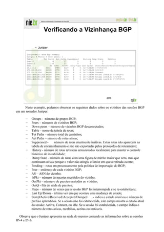 Verificando a Vizinhança BGP

                • Juniper

       juniper@R11> show bgp summary
       Groups: 4 Peers: 5 Down peers: 1
       Table          Tot Paths Act Paths Suppressed           History Damp State        Pending
       inet.0                19         17         0                 0          0              0
       inet6.0               56         27         0                 0          0              0
       Peer                  AS   InPkt   OutPkt   OutQ Flaps Last Up/Dwn     State|#Active/Received/Accepted/Damped
       10.1.8.1           64511    3785    4127      0     0   1d   7:26:53   17/17/17/0
       172.28.15.252      64508    3776    4135      0     0   1d   7:26:38   0/2/2/0
       172.28.15.254      64508    3775    4136      0     0   1d   7:26:46   Connect
       2001:db8:28::252   64508    3794    4147      0     0   1d   7:26:40   Establ inet6.0: 0/29/29/0
       2001:db8:28::254   64508    3775    4149      0     0   1d   7:26:46   Establ inet6.0: 0/0/0/0
       2001:db8:10::1     64511    3810    4128      0     0   1d   7:26:57   Establ inet6.0: 27/27/27/0




                                                                                        296


     Neste exemplo, podemos observar os seguintes dados sobre os vizinhos das sessões BGP
em um roteador Juniper:

       –      Groups - número de grupos BGP;
       –      Peers – números de vizinhos BGP;
       –      Down peers – número de vizinhos BGP desconectados;
       –      Table – nome da tabela de rotas;
       –      Tot Paths – número total de caminhos;
       –      Act Paths – número de rotas ativas;
       –      Suppressed -      número de rotas atualmente inativas. Estas rotas não aparecem na
              tabela de encaminhamento e não são exportadas pelos protocolos de roteamento;
       –      History - número de rotas retiradas armazenadas localmente para manter o controle
              histórico de instabilidade;
       –      Damp State – número de rotas com uma figura de mérito maior que zero, mas que
              continuam ativas porque o valor não atingiu o limite em que a retirada ocorre;
       –      Pending – rotas em processamento pela política de importação do BGP;
       –      Peer – endereço de cada vizinho BGP;
       –      AS – ASN do vizinho;
       –      InPkt – número de pacotes recebidos do vizinho;
       –      OutPkt – númrero de pacotes enviados ao vizinho;
       –      OutQ - fila de saída de pacotes;
       –      Flaps – número de vezes que a sessão BGP foi interrompida e se re-estabeleceu;
       –      Last Up/Down – última vez em que ocorreu uma mudança de estado;
       –      State|#Active/Received/Accepted/Damped          - indica o estado atual ou o número de
              prefixo aprendidos. Se a sessão não foi estabelecida, este campo mostra o estado atual
              da sessão: Active, Connect, ou Idle. Se a sessão foi estabelecida, o campo indica o
              número de rotas ativas, recebidas, aceitas ou instáveis.

  Observe que o Juniper apresenta na saída do mesmo comando as informações sobre as sessões
IPv4 e IPv6.
 
