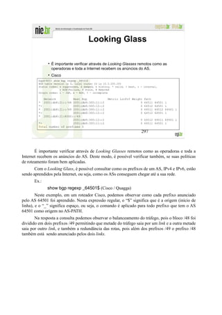 Looking Glass

                 É importante verificar através de Looking Glasses remotos como as
                 operadoras e toda a Internet recebem os anúncios do AS.
                 Cisco
         bgpd-R01> show bgp regexp _64501$
         BGP table version is 0, local router ID is 10.3.255.255
         Status codes: s suppressed, d damped, h history, * valid, > best, i - internal,
                       r RIB-failure, S Stale, R Removed
         Origin codes: i - IGP, e - EGP, ? - incomplete

            Network          Next Hop                  Metric LocPrf Weight    Path
         * 2001:db8:21::/48 2001:db8:300:11::2                            0    64511   64501   i
         *>                  2001:db8:300:12::2                           0    64512   64501   i
         * 2001:db8:21::/49 2001:db8:300:11::2                            0    64511   64512   64501 i
         *>                  2001:db8:300:12::2                           0    64512   64501   i
         * 2001:db8:21:8000::/49
                             2001:db8:300:12::2                              0 64512 64511 64501 i
         *>                  2001:db8:300:11::2                              0 64511 64501 i
         Total number of prefixes 3
                                                                             297



       É importante verificar através de Looking Glasses remotos como as operadoras e toda a
Internet recebem os anúncios do AS. Deste modo, é possível verificar também, se suas políticas
de roteamento foram bem aplicadas.
       Com o Looking Glass, é possível consultar como os prefixos de um AS, IPv4 e IPv6, estão
sendo aprendidos pela Internet, ou seja, como os ASs conseguem chegar até a sua rede.
      Ex.:
              show bgp regexp _64501$ (Cisco / Quagga)
        Neste exemplo, em um roteador Cisco, podemos observar como cada prefixo anunciado
pelo AS 64501 foi aprendido. Nesta expressão regular, o “$” significa que é a origem (início de
linha), e o “_” significa espaço, ou seja, o comando é aplicado para todo prefixo que tem o AS
64501 como origem no AS-PATH.
       Na resposta a consulta podemos observar o balanceamento do tráfego, pois o bloco /48 foi
dividido em dois prefixos /49 permitindo que metade do tráfego saia por um link e a outra metade
saia por outro link, e também a redundância das rotas, pois além dos prefixos /49 o prefixo /48
também está sendo anunciado pelos dois links.
 