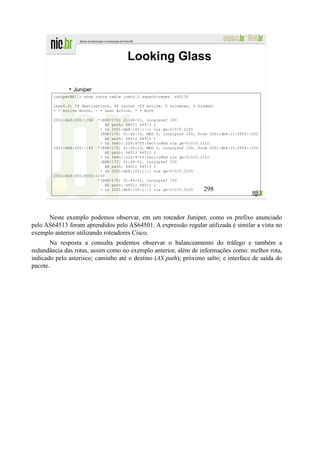Looking Glass

                Juniper
        juniper@R11> show route table inet6.0 aspath-regex .64513$

        inet6.0: 59 destinations, 84 routes (59 active, 0 holddown, 0 hidden)
        + = Active Route, - = Last Active, * = Both

        2001:db8:300::/48  *[BGP/170] 01:44:51, localpref 100
                               AS path: 64511 64513 I
                            > to 2001:db8:100:1::1 via ge-0/0/0.2105
                            [BGP/170] 01:44:13, MED 0, localpref 100, from 2001:db8:21:ffff::252
                               AS path: 64512 64513 I
                            > to fe80::224:97ff:fec1:c8bd via ge-0/0/0.2101
        2001:db8:300::/49 *[BGP/170] 01:44:13, MED 0, localpref 150, from 2001:db8:21:ffff::252
                               AS path: 64512 64513 I
                            > to fe80::224:97ff:fec1:c8bd via ge-0/0/0.2101
                            [BGP/170] 01:44:51, localpref 100
                               AS path: 64511 64513 I
                            > to 2001:db8:100:1::1 via ge-0/0/0.2105
        2001:db8:300:8000::/49
                           *[BGP/170] 01:44:51, localpref 150
                               AS path: 64511 64513 I
                            > to 2001:db8:100:1::1 via ge-0/0/0.2105    298



      Neste exemplo podemos observar, em um roteador Juniper, como os prefixo anunciado
pelo AS64513 foram aprendidos pelo AS64501. A expressão regular utilizada é similar a vista no
exemplo anterior utilizando roteadores Cisco.
       Na resposta a consulta podemos observar o balanceamento do tráfego e também a
redundância das rotas, assim como no exemplo anterior, além de informações como: melhor rota,
indicado pelo asterisco; caminho até o destino (AS path); próximo salto; e interface de saída do
pacote.
 