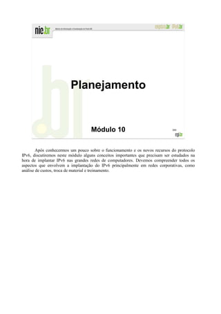 Planejamento


                                    Módulo 10                                 300




        Após conhecermos um pouco sobre o funcionamento e os novos recursos do protocolo
IPv6, discutiremos neste módulo alguns conceitos importantes que precisam ser estudados na
hora de implantar IPv6 nas grandes redes de computadores. Devemos compreender todos os
aspectos que envolvem a implantação do IPv6 principalmente em redes corporativas, como
análise de custos, troca de material e treinamento.
 