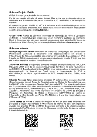 Sobre o Projeto IPv6.br
O IPv6 é a nova geração do Protocolo Internet.
Ele já vem sendo utilizado há algum tempo. Mas agora sua implantação deve ser
acelerada. Ela é imprescindível para a continuidade do crescimento e da evolução da
Internet!
O objetivo do projeto IPv6.br do NIC.br é estimular a utilização do novo protocolo na
Internet e nas redes brasileiras. Para saber mais acesse o sítio Internet www.ipv6.br
ou entre em contato pelo e-mail ipv6@nic.br.


O CEPTRO.br- Centro de Estudos e Pesquisas em Tecnologia de Redes e Operações
do NIC.br – é responsável por projetos que visam melhorar a qualidade da Internet no
Brasil e disseminar seu uso, com especial atenção para seus aspectos técnicos e de
infraestrutura. Mais informações podem ser obtidas no sítio Internet www.ceptro.br.


Sobre os autores
Rodrigo Regis dos Santos é Bacharel em Ciência da Computação pela Universidade
Presbiteriana Mackenzie e atualmente está especializando-se em Gestão e
Infraestrutura de Telecomunicações pela mesma Universidade. Especialista em IPv6,
trabalha no NIC.br atuando como um dos responsáveis pelo projeto IPv6.br, que tem
por objetivo incentivar o uso do protocolo no país.

Antonio M. Moreiras é engenheiro eletricista e mestre em engenharia pela POLI/USP,
MBA pela UFRJ, além de ter estudado Governança da Internet na Diplo Foundation e
na SSIG 2010. Trabalha atualmente no NIC.br, onde está envolvido em projetos para o
desenvolvimento da Internet no Brasil, como a disseminação do IPv6, a
disponibilização da Hora Legal Brasileira via NTP, estudos da Web, ENUM, entre
outros.

Eduardo Ascenço Reis é especialista em redes IP, sistemas Unix e serviços Internet.
Como formação, possui Curso de Especialização em Redes de Computadores pelo
LARC/USP e Bacharelado em Ciências Biológicas pela USP. Sua atuação profissional
em TI ocorre desde 1995, com experiências nas empresas: Universidade de São Paulo
(USP), Ericsson Brazil, comDominio (IDC - AS16397), CTBC Multimídia (NSP, ISP -
AS27664). Atualmente atua como supervisor de projetos no Centro de Estudos e
Pesquisas em Tecnologia de Redes e Operações (CEPTRO.br) do Núcleo de
Informação e Coordenação do Ponto BR (NIC.br) e é um dos responsáveis pelo
PTTmetro (PTT.br).

Ailton Soares da Rocha é Analista de Projetos no NIC.br, onde está envolvido com
pesquisas e projetos relacionados à infraestrutura da Internet no país, com importante
atuação nos projetos IPv6.br e NTP.br. Engenheiro eletricista e de telecomunicações
graduado pelo INATEL, atuou por mais de 10 anos na coordenação da área de redes e
Internet da instituição.
 