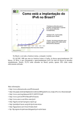 Como está a implantação do
                                      IPv6 no Brasil?

                                                                                       Os blocos atribuídos para o
                                                                                      LACNIC correspondem a apenas
                                                                                      0,4% dos já atribuídos
                                                                                      mundialmente;


                                                                                       Destes 0,4%, 35,3% estão
                                                                                      alocados para o Brasil;


                                                                                       Porém, dos blocos alocados para
                                                                                      o Brasil, apenas 30% estão sendo
                                                                                      efetivamente utilizados.


                               Blocos alocados para o Brasil versus blocos roteados
                                                                                                                  31
         Dados de 05/08/2010




          No Brasil, e em toda a América Latina, a situação é similar.
       O LACNIC, RIR que atua na América Latina e Caribe, já alocou aproximadamente 230
blocos /32 IPv6, o que corresponde a aproximadamente 0,4% do total de blocos já alocados
mundialmente. Destes, 35,3% estão alocados no Brasil, porém, apenas 30% estão sendo
efetivamente utilizado.




Mais informações:
• http://www.arbornetworks.com/IPv6research
•   https://sites.google.com/site/ipv6implementors/conference2009/agenda/10_Lees_Google_IPv6_User_Measurement.pdf

• http://www.oecd.org/dataoecd/48/51/44953210.pdf
• http://www.ipv6.br/IPV6/MenuIPv6Transito
• http://www.ams-ix.net/sflow-stats/ipv6/
• http://bgp.he.net/ipv6-progress-report.cgi
• http://portalipv6.lacnic.net/pt-br/ipv6/estat-sticas
• http://bgp.potaroo.net/v6/as2.0/index.html
• ftp://ftp.registro.br/pub/stats/delegated-ipv6-nicbr-latest
 