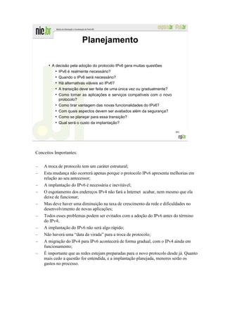 Planejamento

       ●
           A decisão pela adoção do protocolo IPv6 gera muitas questões
             ●
               IPv6 é realmente necessário?
             ●
               Quando o IPv6 será necessário?
             ●
               Há alternativas viáveis ao IPv6?
            ●
                A transição deve ser feita de uma única vez ou gradualmente?
            ●
                Como tornar as aplicações e serviços compatíveis com o novo
                protocolo?
            ●
                Como tirar vantagem das novas funcionalidades do IPv6?
            ●
                Com quais aspectos devem ser avaliados além da segurança?
            ●
                Como se planejar para essa transição?
            ●
                Qual será o custo da implantação?

                                                                               301




Conceitos Importantes:


–   A troca de protocolo tem um caráter estrutural;
–   Esta mudança não ocorrerá apenas porque o protocolo IPv6 apresenta melhorias em
    relação ao seu antecessor;
–   A implantação do IPv6 é necessária e inevitável;
–   O esgotamento dos endereços IPv4 não fará a Internet acabar, nem mesmo que ela
    deixe de funcionar;
–   Mas deve haver uma diminuição na taxa de crescimento da rede e dificuldades no
    desenvolvimento de novas aplicações;
–   Todos esses problemas podem ser evitados com a adoção do IPv6 antes do término
    do IPv4;
–   A implantação do IPv6 não será algo rápido;
–   Não haverá uma “data da virada” para a troca de protocolo;
–   A migração do IPv4 para IPv6 acontecerá de forma gradual, com o IPv4 ainda em
    funcionamento;
–   É importante que as redes estejam preparadas para o novo protocolo desde já. Quanto
    mais cedo a questão for entendida, e a implantação planejada, menores serão os
    gastos no processo.
 