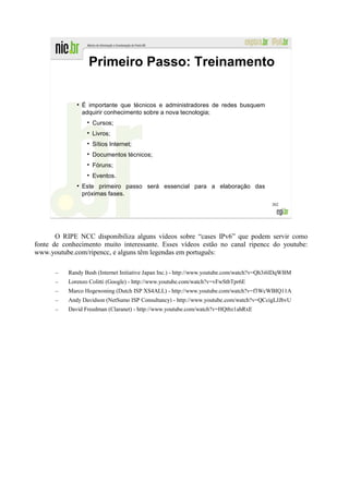 Primeiro Passo: Treinamento

              ●
                  É importante que técnicos e administradores de redes busquem
                  adquirir conhecimento sobre a nova tecnologia;
                     Cursos;
                     Livros;
                     Sítios Internet;
                     Documentos técnicos;
                     Fóruns;
                     Eventos.
              ●
                  Este primeiro passo será essencial para a elaboração das
                  próximas fases.
                                                                                           302




       O RIPE NCC disponibiliza alguns vídeos sobre “cases IPv6” que podem servir como
fonte de conhecimento muito interessante. Esses vídeos estão no canal ripencc do youtube:
www.youtube.com/ripencc, e alguns têm legendas em português:

      –    Randy Bush (Internet Initiative Japan Inc.) - http://www.youtube.com/watch?v=Qh3i6lDqWBM
      –    Lorenzo Colitti (Google) - http://www.youtube.com/watch?v=vFwStbTpr6E
      –    Marco Hogewoning (Dutch ISP XS4ALL) - http://www.youtube.com/watch?v=f3WcWBIQ11A
      –    Andy Davidson (NetSumo ISP Consultancy) - http://www.youtube.com/watch?v=QCcigLJJbvU
      –    David Freedman (Claranet) - http://www.youtube.com/watch?v=HQtbz1ahRxE
 