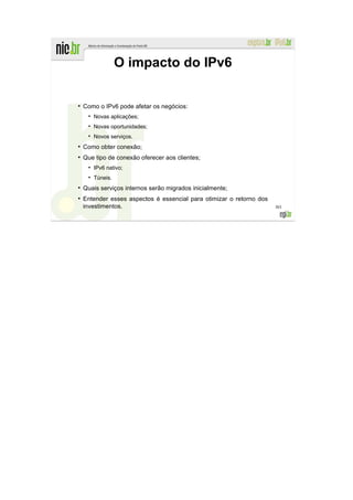 O impacto do IPv6

●
    Como o IPv6 pode afetar os negócios:
       Novas aplicações;
       Novas oportunidades;
       Novos serviços.
●
    Como obter conexão;
●
    Que tipo de conexão oferecer aos clientes;
       IPv6 nativo;
       Túneis.
●
    Quais serviços internos serão migrados inicialmente;
●
    Entender esses aspectos é essencial para otimizar o retorno dos
    investimentos.                                                    303
 
