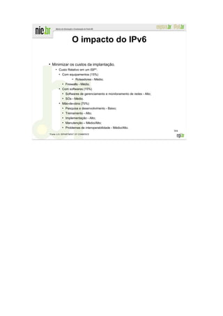 O impacto do IPv6

●
    Minimizar os custos da implantação.
     ●
         Custo Relativo em um ISP*:
         ●
             Com equipamentos (15%)
                     ●
                         Roteadores - Médio;
             ●
                 Firewalls - Médio.
         ●
             Com softwares (15%)
             ●
                 Softwares de gerenciamento e monitoramento de redes - Alto;
             ●
                 SOs - Médio.
         ●
             Mão-de-obra (70%)
             ●
                 Pesquisa e desenvolvimento - Baixo;
             ●
                 Treinamento - Alto;
             ●
                 Implementação - Alto;
             ●
                 Manutenção – Médio/Alto;
             ●
                 Problemas de interoperabilidade - Médio/Alto.
                                                                               304
*Fonte: U.S. DEPARTMENT OF COMMERCE
 