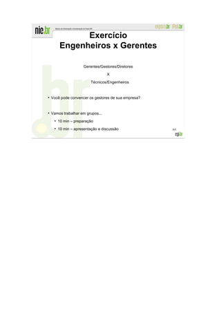 Exercício
         Engenheiros x Gerentes

                       Gerentes/Gestores/Diretores

                                   X

                          Técnicos/Engenheiros


●
    Você pode convencer os gestores de sua empresa?


●
    Vamos trabalhar em grupos...
     ●
         10 min – preparação
     ●
         10 min – apresentação e discussão            305
 