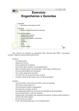 Exercício
                       Engenheiros x Gerentes

             ●
                 Gerentes:
                  ●
                      Não querem investir agora em IPv6

             ●
                 Técnicos:
                  ●
                      Querem convencer os gerentes a agir agora

             ●
                 Pontos para pensar:
                  ●
                      Capacidade do hardware
                  ●
                      Prioridades de negócio
                  ●
                      Conhecimento existente / Treinamento
                  ●
                      Clientes
                  ●
                      Legislação
                  ●
                      Custo
                  ●
                      Timing
                                                                               306
                  ●
                      Troca de Tráfego




      Este exercício foi aplicado no treinamento IPv6 oferecido pelo RIPE a provedores
europeus. Algumas respostas apresentadas foram:

      Técnicos:
      – Um cliente pediu!
      – Dispositivos móveis
      – Nosso equipamento já suporta
      – Se fizermos agora, podemos investir gradualmente
      – Obter a alocação agora é um investimento, muito espaço, nenhum custo
      – Há várias oportunidades de treinamento
      – V6 é a única opção para crescermos
      – V6 é fácil, não são necessários muitos recursos
      – Compare o preço de fazer agora, com o de deixar pra depois

      Gerentes:
      – Vai custar muito, vamos precisar de 20% a mais no orçamento
      – Não teremos clientes para isso
      – Antes precisamos auditar o equipamento
      – Precisamos de um plano, em fases
      – Os equipamentos podem ter v6 mas não tem paridade nas funcionalidades
      – Temos equipamentos e softwares obsoletos
      – Empresas que se preocupam com segurança não querem v6 agora, porque hardware e
          software não estão maduros
      – Por que temos que mudar?
      – Como você pode garantir que o v4 vai acabar mesmo?
 