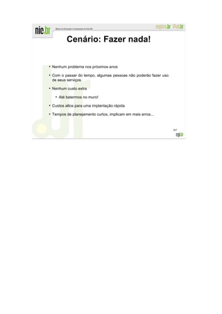 Cenário: Fazer nada!

●
    Nenhum problema nos próximos anos
●
    Com o passar do tempo, algumas pessoas não poderão fazer uso
    de seus serviços
●
    Nenhum custo extra
     ●
         Até batermos no muro!
●
    Custos altos para uma implantação rápida
●
    Tempos de planejamento curtos, implicam em mais erros...


                                                                   307
 