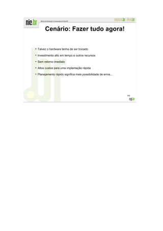 Cenário: Fazer tudo agora!

●
    Talvez o hardware tenha de ser trocado
●
    Investimento alto em tempo e outros recursos
●
    Sem retorno imediato
●
    Altos custos para uma implantação rápida
●
    Planejamento rápido significa mais possibilidade de erros...




                                                                   308
 