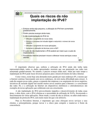 Quais os riscos da não
                             implantação do IPv6?

               ●
                   Embora ainda seja pequena, a utilização do IPv6 tem aumentado
                   gradativamente;
               ●
                   Porém precisa avançar ainda mais;
               ●
                   A não implementação do IPv6 irá:
                    ●
                        Dificultar o surgimento de novas redes;
                    ●
                        Diminuir o processo de inclusão digital o reduzindo o número de novos
                        usuários;
                    ●
                        Dificultar o surgimento de novas aplicações;
                    ●
                        Aumentar a utilização de técnicas como a NAT.
               ●
                   O custo de não implementar o IPv6 poderá ser maior que o custo de
                   implementá-lo;
               ●
                   Provedores Internet precisam inovar e oferecer novos serviços a seus
                   clientes.                                                                    32




       É importante observar que, embora a utilização do IPv6 ainda não tenha tanta
representatividade, todos os dados apresentados mostram que sua penetração nas redes tem
aumentado gradativamente. No entanto, é preciso avançar ainda mais. Adiar por mais tempo a
implantação do IPv6 pode trazer diversos prejuízos para o desenvolvimento de toda a Internet.
        Como vimos, existe hoje uma demanda muito grande por mais endereços IP, e mesmo que
a Internet continue funcionando sem novos endereços, ela terá muita dificuldade para crescer. A
cada dia surgem novas redes, graças a expansão das empresas e ao surgimento de novos negócios;
iniciativas de inclusão digital tem trazido muitos novos usuários para a Internet; e o crescimento
das redes 3G, e a utilização da Internet em dispositivos eletrônicos e eletrodomésticos são
exemplos de novas aplicações que colaboram com seu crescimento.
        A não implantação do IPv6 provavelmente impedira o desenvolvimento de todas essas
áreas, e além disso, com o IPv6 elimina-se a necessidade da utilização de NATs, favorecendo o
funcionamento de várias aplicações. Deste modo, o custo de não se utilizar, ou adiar ainda mais a
implantação do protocolo IPv6, será muito maior do que o de utilizá-lo.
        Para os Provedores Internet, é importante que estes ofereçam novos serviços a seus
clientes, e principalmente, porque inovar é a chave para competir e manter-se à frente da
concorrência.
 