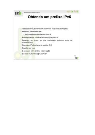 Obtendo um prefixo IPv6

●
    Todos os RIRs já distribuem endereços IPv6 em suas regiões.
●
    Preencha o formulário em:
      ●
          http://registro.br/info/pedido-form.txt
●
    Enviar por email: numeracao-pedido@registro.br
●
    Receberá um ticket, ou uma mensagem indicando erros de
    preenchimento
●
    Quem tem IPv4 certamente justifica IPv6
●
    Gratuito, por hora
●
    2 semanas entre análise e aprovação
●
    Dúvidas: numeracao@registro.br
                                                                  311
 