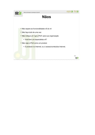 Nãos

●
    Não separe as funcionalidades v6 do v4
●
    Não faça tudo de uma vez
●
    Não indique um “guru IPv6” para sua organização
     ●
         Você tem um especialista v4?
●
    Não veja o IPv6 como um produto
     ●
         O produto é a Internet, ou o acesso/conteúdos Internet.




                                                                   312
 