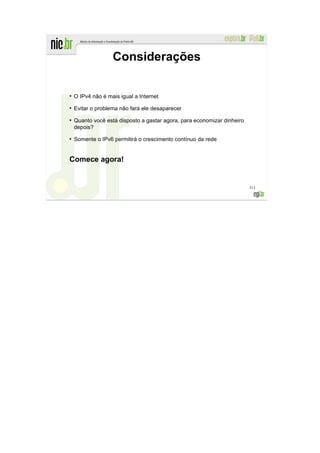 Considerações

●
    O IPv4 não é mais igual a Internet
●
    Evitar o problema não fará ele desaparecer
●
    Quanto você está disposto a gastar agora, para economizar dinheiro
    depois?
●
    Somente o IPv6 permitirá o crescimento contínuo da rede


Comece agora!


                                                                         313
 