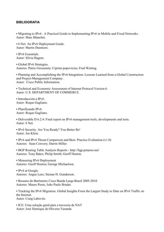 BIBLIOGRAFIA


●Migrating to IPv6 : A Practical Guide to Implementing IPv6 in Mobile and Fixed Networks .
Autor: Marc Blanchet.
●6 Net: An IPv6 Deployment Guide.
Autor: Martin Dunmore.
●IPv6 Essentials.
Autor: Silvia Hagem.
●Global IPv6 Strategies.
Autores: Patric Grossetete; Ciprian popovicius; Fred Wetting.
●Planning and Accomplishing the IPv6 Integration: Lessons Learned from a Global Construction
and Project-Management Company .
Autor: Cisco Public Information.
●Technical and Economic Assessment of Internet Protocol Version 6.
Autor: U.S. DEPARTMENT OF COMMERCE.
●Introducción a IPv6.
Autor: Roque Gagliano.
●Planificando IPv6.
Autor: Roque Gagliano.
●Deliverable D 6.2.4: Final report on IPv6 management tools, developments and tests.
Autor: 6 Net.
●IPv6 Security: Are You Ready? You Better Be!
Autor: Joe Klein.
●IPv6 and IPv4 Threat Comparison and Best- Practice Evaluation (v1.0)
Autores: Sean Convery; Darrin Miller.
●BGP Routing Table Analysis Reports - http://bgp.potaroo.net/
Autores: Tony Bates; Philip Smith; Geoff Huston.
●Measuring IPv6 Deployment
Autores: Geoff Huston; George Michaelson.
●IPv6 at Google.
Autores: Angus Lees; Steinar H. Gunderson.
●Resumo do Barômetro Cisco Banda Larga Brasil 2005-2010
Autores: Mauro Peres; João Paulo Bruder.
● Tracking the IPv6 Migration. Global Insights From the Largest Study to Date on IPv6 Traffic on
the Internet.
Autor: Craig Labovitz.
●ICE: Uma solução geral para a travessia de NAT
Autor: José Henrique de Oliveira Varanda
 
