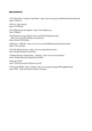 BIBLIOGRAFIA


• TIC Domicílios e Usuários Total Brasil - http://cetic.br/usuarios/tic/2009-total-brasil/index.htm
Autor: CETIC.br.

• IPv6.br - http://ipv6.br
Autor: CEPTRO.br.

• IPv6 Deployment and Support - http://www.6deploy.org
Autor: 6Deploy.

• World Internet Usage Statistics News and World Population Stats -
  http://www.internetworldstats.com/stats.htm
Autor: Internet World Stats.

• Barômetro – BRASIL - http://www.cisco.com/web/BR/barometro/barometro.html
Autor: Cisco Systems.

• The ISC Domain Survey - https://www.isc.org/solutions/survey
Autor: Internet Systems Consortium.

• Number Resource Organization – Statistics - http://www.nro.net/statistics
Autor: Number Resource Organization (NRO).

• Routing TCP/IP
Autor: Jeff Doyle,Jennifer DeHaven Carroll

• O Protocolo BGP4 - Parte 3 (Final) - http://www.rnp.br/newsgen/9907/pgbp4p3.html
Autor: RNP – Rede Nacional de Ensino e Pesquisa
 