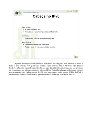 Cabeçalho IPv6

              ●
                  Mais simples
                    ●
                        40 Bytes (tamanho fixo).
                    ●
                        Apenas duas vezes maior que o da versão anterior.

              ●
                  Mais flexível
                    ●
                        Extensão por meio de cabeçalhos adicionais.

              ●
                  Mais eficiente
                    ●
                        Minimiza o overhead nos cabeçalhos.
                    ●
                        Reduz o custo do processamento dos pacotes.




                                                                                  36




       Algumas mudanças foram realizadas no formato do cabeçalho base do IPv6 de modo a
torná-lo mais simples, com apenas oito campos e com tamanho fixo de 40 Bytes, além de mais
flexível e eficiente, prevendo sua extensão por meio de cabeçalhos adicionais que não precisam
ser processados por todos os roteadores intermediários. Estas alterações permitiram que, mesmo
com um espaço para endereçamento de 128 bits, quatro vezes maior que os 32 bits do IPv4, o
tamanho total do cabeçalho IPv6 seja apenas duas vezes maior que o da versão anterior.
 