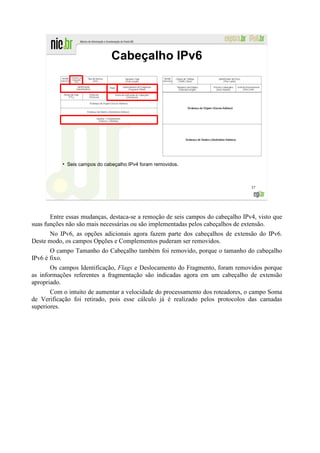 Cabeçalho IPv6




           ●
               Seis campos do cabeçalho IPv4 foram removidos.



                                                                                 37




       Entre essas mudanças, destaca-se a remoção de seis campos do cabeçalho IPv4, visto que
suas funções não são mais necessárias ou são implementadas pelos cabeçalhos de extensão.
      No IPv6, as opções adicionais agora fazem parte dos cabeçalhos de extensão do IPv6.
Deste modo, os campos Opções e Complementos puderam ser removidos.
       O campo Tamanho do Cabeçalho também foi removido, porque o tamanho do cabeçalho
IPv6 é fixo.
       Os campos Identificação, Flags e Deslocamento do Fragmento, foram removidos porque
as informações referentes a fragmentação são indicadas agora em um cabeçalho de extensão
apropriado.
       Com o intuito de aumentar a velocidade do processamento dos roteadores, o campo Soma
de Verificação foi retirado, pois esse cálculo já é realizado pelos protocolos das camadas
superiores.
 