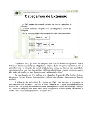 Cabeçalhos de Extensão
              ●
                No IPv6, opções adicionais são tratadas por meio de cabeçalhos de
              extensão.
              ●
                 Localizam-se entre o cabeçalho base e o cabeçalho da camada de
              transporte.
              ●
                  Não há nem quantidade, nem tamanho fixo para estes cabeçalhos.

                            Cabeçalho IPv6
                               Próximo
                                             Cabeçalho TCP          Dados
                            Cabeçalho = 6




                            Cabeçalho IPv6   Cabeçalho Routing
                               Próximo           Próximo         Cabeçalho TCP       Dados
                            Cabeçalho = 43     Cabeçalho = 6




                            Cabeçalho IPv6   Cabeçalho Routing      Cabeçalho
                                                                  Fragmentation
                               Próximo           Próximo                          Cabeçalho TCP   Dados
                            Cabeçalho = 43    Cabeçalho = 44         Próximo
                                                                  Cabeçalho = 6



                                                                                                          42




        Diferente do IPv4, que inclui no cabeçalho base todas as informações opcionais, o IPv6
trata essas informações através de cabeçalhos de extensão. Estes cabeçalhos localizam-se entre o
cabeçalho base e o cabeçalho da camada imediatamente acima, não havendo nem quantidade,
nem tamanho fixo para eles. Caso existam múltiplos cabeçalhos de extensão no mesmo pacote,
eles serão adicionados em série formando uma “cadeia de cabeçalhos”.
       As especificações do IPv6 definem seis cabeçalhos de extensão: Hop-by-Hop Options,
Destination Options, Routing, Fragmentation, Authentication Header e Encapsulating Security
Payload.
       A utilização dos cabeçalhos de extensão do IPv6, visa aumentar a velocidade de
processamento nos roteadores, visto que, o único cabeçalho de extensão processado em cada
roteador é o Hop-by-Hop; os demais são tratados apenas pelo nó identificado no campo Endereço
de Destino do cabeçalho base. Além disso, novos cabeçalhos de extensão podem ser definidos e
usados sem a necessidade de se alterar o cabeçalho base.
 