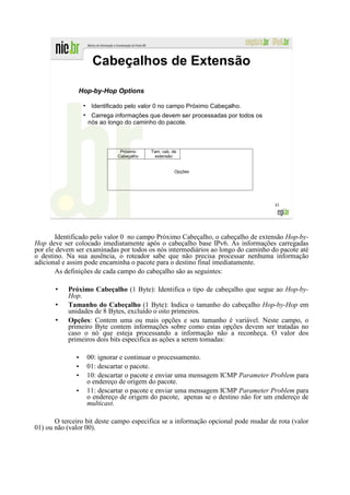 Cabeçalhos de Extensão

               Hop-by-Hop Options
                  ●
                       Identificado pelo valor 0 no campo Próximo Cabeçalho.
                  ●
                       Carrega informações que devem ser processadas por todos os
                      nós ao longo do caminho do pacote.



                                 Próximo    Tam. cab. de
                                Cabeçalho     extensão


                                                       Opções




                                                                                    43




       Identificado pelo valor 0 no campo Próximo Cabeçalho, o cabeçalho de extensão Hop-by-
Hop deve ser colocado imediatamente após o cabeçalho base IPv6. As informações carregadas
por ele devem ser examinadas por todos os nós intermediários ao longo do caminho do pacote até
o destino. Na sua ausência, o roteador sabe que não precisa processar nenhuma informação
adicional e assim pode encaminha o pacote para o destino final imediatamente.
       As definições de cada campo do cabeçalho são as seguintes:

           Próximo Cabeçalho (1 Byte): Identifica o tipo de cabeçalho que segue ao Hop-by-
           Hop.
           Tamanho do Cabeçalho (1 Byte): Indica o tamanho do cabeçalho Hop-by-Hop em
           unidades de 8 Bytes, excluído o oito primeiros.
           Opções: Contem uma ou mais opções e seu tamanho é variável. Neste campo, o
           primeiro Byte contem informações sobre como estas opções devem ser tratadas no
           caso o nó que esteja processando a informação não a reconheça. O valor dos
           primeiros dois bits especifica as ações a serem tomadas:

              •       00: ignorar e continuar o processamento.
              •       01: descartar o pacote.
              •       10: descartar o pacote e enviar uma mensagem ICMP Parameter Problem para
                      o endereço de origem do pacote.
              •       11: descartar o pacote e enviar uma mensagem ICMP Parameter Problem para
                      o endereço de origem do pacote, apenas se o destino não for um endereço de
                      multicast.

       O terceiro bit deste campo especifica se a informação opcional pode mudar de rota (valor
01) ou não (valor 00).
 