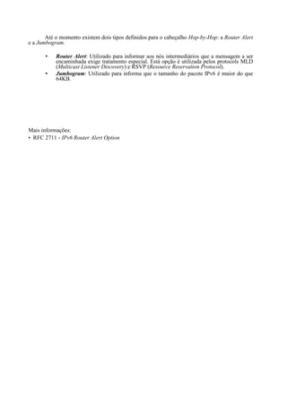 Até o momento existem dois tipos definidos para o cabeçalho Hop-by-Hop: a Router Alert
e a Jumbogram.

           Router Alert: Utilizado para informar aos nós intermediários que a mensagem a ser
           encaminhada exige tratamento especial. Está opção é utilizada pelos protocols MLD
           (Multicast Listener Discovery) e RSVP (Resource Reservation Protocol).
           Jumbogram: Utilizado para informa que o tamanho do pacote IPv6 é maior do que
           64KB.




Mais informações:
• RFC 2711 - IPv6 Router Alert Option
 